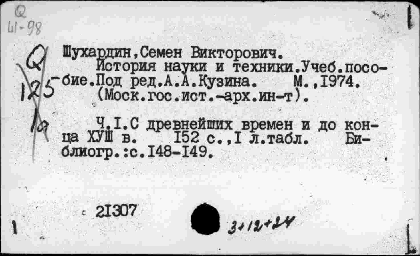 ﻿Ы-9Я
Шухардин,Семен Викторович.
История науки и техники.Учеб.посо-^бие.Под ред.А.А.Кузина. М.,1974. ' (Моск.гос.ист.-арх.ин-т).
4.1.С древнейших времен и до конца ХУШ в. 152 с.,1 л.табл. Би-блиогр.:с.148-149.
с 21307